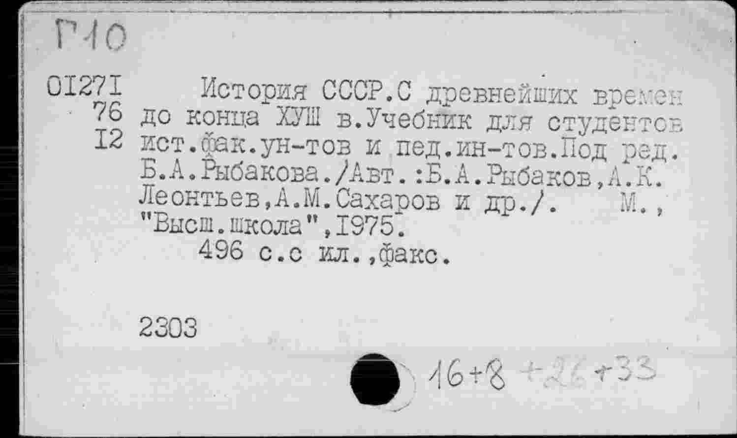 ﻿і 01271 История СССР.С древнейших време 76 до конца ХУЛІ в.Учебник дня студенте 12 ист.фак.ун-тов и пед.ин-тов.Под ред Б. А. Рыба кова. /Авт. : Б. А. Рыбаков, А. К. Леонтьев,А.М.Сахаров и др./. М. ’’Высш, школа ”,1975.
496 с.с ил.»факс.
2303